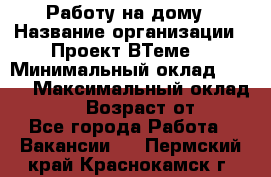 Работу на дому › Название организации ­ Проект ВТеме  › Минимальный оклад ­ 600 › Максимальный оклад ­ 3 000 › Возраст от ­ 18 - Все города Работа » Вакансии   . Пермский край,Краснокамск г.